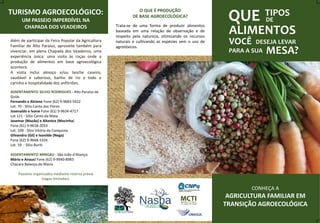 QUE TIPOS
DE
ALIMENTOS
VOCÊ DESEJA LEVAR
PARA A SUA MESA?
CONHEÇA A
AGRICULTURA FAMILIAR EM
TRANSIÇÃO AGROECOLÓGICA
O QUE É PRODUÇÃO
DE BASE AGROECOLÓGICA?
Trata-se de uma forma de produzir alimentos
baseada em uma relação de observação e de
respeito pela natureza, otimizando os recursos
naturais e cultivando as espécies sem o uso de
agrotóxicos.
TURISMO AGROECOLÓGICO:
UM PASSEIO IMPERDÍVEL NA
CHAPADA DOS VEADEIROS
Além de participar da Feira Popular da Agricultura
Familiar de Alto Paraíso, aproveite também para
vivenciar, em plena Chapada dos Veadeiros, uma
experiência única: uma visita às roças onde a
produção de alimentos em base agroecológica
acontece.
A visita inclui almoço e/ou lanche caseiro,
saudável e saboroso, banho de rio e todo o
carinho e hospitalidade dos anfitriões.
ASSENTAMENTO SILVIO RODRIGUES - Alto Paraíso de
Goiás
Fernando e Alcione Fone (62) 9-9683-5922
Lot. 70 - Sitio Canto das Flores
Josenaldo e Ivone Fone (61) 9-9634-4717
Lot 121 - Sítio Canto da Mata
Josemar (Mazão) e Altenice (Mocinha)
Fone (61) 9-9618-2033
Lot. 109 - Sítio Vitória da Conquista
Gilvandro (Gil) e Ivanilde (Nega)
Fone (62) 9-9668-5326
Lot. 59 - Sítio Buriti
ASSENTAMENTO MINGAU - São João d'Aliança:
Mário e Anauci Fone (62) 9-9940-8983
Chácara Balanço do Mário
Passeios organizados mediante reserva prévia
(vagas limitadas).
 