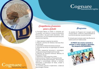 A Formação Básica no PDCE é composta por
10 sessões, num total de 15 horas de treinamento
téorico-prático, nas quais serão abordadas - entre
outros temas - as 10 Competências Essenciais para
a Autonomia Cognitiva:
1- Saber planejar e organizar seu estudo;
2- Adquirir o domínio de métodos e técnicas efica-
zes de estudo;
3- Aproveitar contextos favoráveis ao estudo;
4- Gerenciar seu tempo na organização do material
escolar;
5- Saber preparar-se emocional e psicologica-
mente para provas (Inteligência Emocional);
6- Métodos de Pesquisa Individual, Métodos de
Pesquisa em Grupo.
7- Identificar a ideia-chave de um texto;
8- Estrutura de um Trabalho ou Pesquisa Escolar;
9-Técnicas de Neuroaprendizagem: (técnicas para
melhorar a concentração, exercitar a memória,
desenvolver a associação de ideias, ampliar a
acuidade mental);
10- Conhecer, assumir e implementar o Estilo de
Aprendizagem Pessoal.
Programa
As sessões do Programa tem duração de 90
minutos diários, conforme a disponibilidade de
turno livre do aluno(a), durante a semana.
É indicado para crianças a partir dos 08 anos de
idade e jovens em idade escolar.
«O PDCE não ensina somente a
estudar e como estudar e aprender.
Ele desperta ESTUDIOSOS».
Competências Essenciais
para o Estudo
CognareDesenvolvimento Cognitivo
CognareDesenvolvimento Cognitivo
 