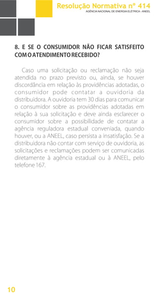 8. E SE O CONSUMIDOR NÃO FICAR SATISFEITO
COMOATENDIMENTORECEBIDO?
Caso uma solicitação ou reclamação não seja
atendida no prazo previsto ou, ainda, se houver
discordância em relação às providências adotadas, o
consumidor pode contatar a ouvidoria da
distribuidora. A ouvidoria tem 30 dias para comunicar
o consumidor sobre as providências adotadas em
relação à sua solicitação e deve ainda esclarecer o
consumidor sobre a possibilidade de contatar a
agência reguladora estadual conveniada, quando
houver, ou a ANEEL, caso persista a insatisfação. Se a
distribuidora não contar com serviço de ouvidoria, as
solicitações e reclamações podem ser comunicadas
diretamente à agência estadual ou à ANEEL, pelo
telefone167.
10
Resolução Normativa nº 414
AGÊNCIA NACIONAL DE ENERGIA ELÉTRICA - ANEEL
 