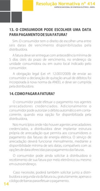 13. O CONSUMIDOR PODE ESCOLHER UMA DATA
PARAPAGAMENTODESUAFATURA?
Sim. O consumidor tem o direito de escolher uma entre
seis datas de vencimento disponibilizadas pela
distribuidora.
A fatura deve ser entregue com antecedência mínima de
5 dias úteis do prazo de vencimento, no endereço da
unidade consumidora ou em outro local indicado pelo
consumidor.
A obrigação legal (Lei nº. 12.007/2009) de enviar ao
consumidor a declaração de quitação anual de débitos foi
incorporada à nova norma da ANEEL e deve ser cumprida
peladistribuidora.
14.COMOPAGARAFATURA?
O consumidor pode efetuar o pagamento nos agentes
arrecadadores credenciados. Adicionalmente o
consumidor pode autorizar o débito automático em conta-
corrente, quando essa opção for disponibilizada pela
distribuidora,
Nos municípios onde não houver agentes arrecadadores
credenciados, a distribuidora deve implantar estrutura
própria de arrecadação que permita aos consumidores o
pagamento das faturas de energia elétrica. O serviço de
arrecadação deverá funcionar mensalmente, mediante a
disponibilidade mínima de seis datas, compatíveis com as
opçõesdedataoferecidasparapagamentodasfaturas.
O consumidor pode ainda solicitar à distribuidora o
recebimento de sua fatura por meio eletrônico ou mesmo
emoutroendereço.
Caso necessite, poderá também solicitar junto a distri-
buidora a segunda via da fatura ou, gratuitamente, apenas o
códigodebarrasparaefetuaropagamento.
14
Resolução Normativa nº 414
AGÊNCIA NACIONAL DE ENERGIA ELÉTRICA - ANEEL
 