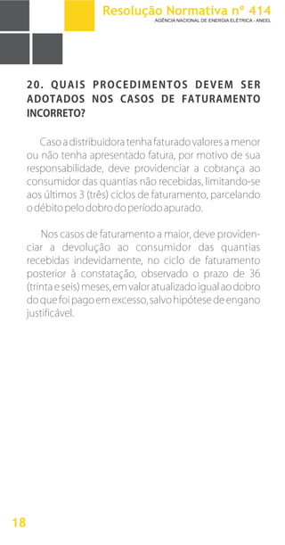 20. QUAIS PROCEDIMENTOS DEVEM SER
ADOTADOS NOS CASOS DE FATURAMENTO
INCORRETO?
Casoadistribuidoratenhafaturadovaloresamenor
ou não tenha apresentado fatura, por motivo de sua
responsabilidade, deve providenciar a cobrança ao
consumidor das quantias não recebidas, limitando-se
aos últimos 3 (três) ciclos de faturamento, parcelando
odébitopelodobrodoperíodoapurado.
Nos casos de faturamento a maior, deve providen-
ciar a devolução ao consumidor das quantias
recebidas indevidamente, no ciclo de faturamento
posterior à constatação, observado o prazo de 36
(trintaeseis)meses,emvaloratualizadoigualaodobro
doquefoipagoemexcesso,salvohipótesedeengano
justificável.
18
Resolução Normativa nº 414
AGÊNCIA NACIONAL DE ENERGIA ELÉTRICA - ANEEL
 