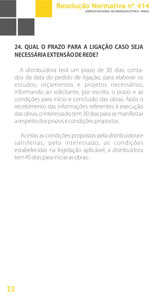24.
NECESSÁRIAEXTENSÃODEREDE?
A distribuidora terá um prazo de 30 dias, conta-
dos da data do pedido de ligação, para elaborar os
estudos, orçamentos e projetos necessários,
informando ao solicitante, por escrito, o prazo e as
condições para início e conclusão das obras. Após o
recebimento das informações referentes à execução
das obras, o interessado tem 30 dias para se manifestar
arespeitodosprazosecondiçõespropostas.
Aceitas as condições propostas pela distribuidora e
satisfeitas, pelo interessado, as condições
estabelecidas na legislação aplicável, a distribuidora
tem45diasparainiciarasobras.
QUAL O PRAZO PARA A LIGAÇÃO CASO SEJA
22
Resolução Normativa nº 414
AGÊNCIA NACIONAL DE ENERGIA ELÉTRICA - ANEEL
 