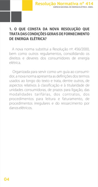 1. O QUE CONSTA DA NOVA RESOLUÇÃO QUE
TRATA DAS CONDIÇÕES GERAIS DE FORNECIMENTO
DE ENERGIA ELÉTRICA?
A nova norma substitui a Resolução nº. 456/2000,
bem como outros regulamentos, consolidando os
direitos e deveres dos consumidores de energia
elétrica.
Organizada para servir como um guia ao consumi-
dor, a nova norma apresenta as definições dos termos
usados ao longo do texto e trata, dentre outros, de
aspectos relativos à classificação e à titularidade de
unidades consumidoras, de prazos para ligação, das
modalidades tarifárias, dos contratos, dos
procedimentos para leitura e faturamento, de
procedimentos irregulares e do ressarcimento por
danoselétricos.
04
Resolução Normativa nº 414
AGÊNCIA NACIONAL DE ENERGIA ELÉTRICA - ANEEL
 