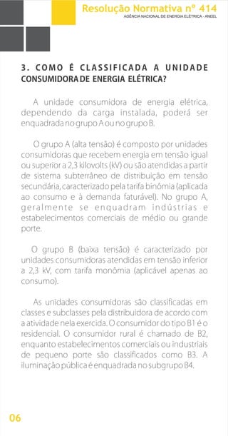 3 .
A unidade consumidora de energia elétrica,
dependendo da carga instalada, poderá ser
enquadradanogrupoAounogrupoB.
O grupo A (alta tensão) é composto por unidades
consumidoras que recebem energia em tensão igual
ou superior a 2,3 kilovolts (kV) ou são atendidas a partir
de sistema subterrâneo de distribuição em tensão
secundária, caracterizado pela tarifa binômia (aplicada
ao consumo e à demanda faturável). No grupo A,
geralmente se enquadram indústrias e
estabelecimentos comerciais de médio ou grande
porte.
O grupo B (baixa tensão) é caracterizado por
unidades consumidoras atendidas em tensão inferior
a 2,3 kV, com tarifa monômia (aplicável apenas ao
consumo).
As unidades consumidoras são classificadas em
classes e subclasses pela distribuidora de acordo com
a atividade nela exercida. O consumidor do tipo B1 é o
residencial. O consumidor rural é chamado de B2,
enquanto estabelecimentos comerciais ou industriais
de pequeno porte são classificados como B3. A
iluminaçãopúblicaéenquadradanosubgrupoB4.
C O M O É C L A S S I F I C A D A A U N I D A D E
CONSUMIDORADE ENERGIA ELÉTRICA?
06
Resolução Normativa nº 414
AGÊNCIA NACIONAL DE ENERGIA ELÉTRICA - ANEEL
 