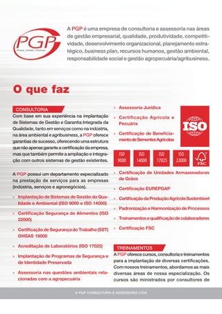 » Assessoria Jurídica
» Certificação Agrícola e
Pecuária
» Certiﬁcação de Beneﬁcia-
mentodeSementesAgrícolas
© PGP CONSULTORIA E ASSESSORIA LTDA
A PGP é uma empresa de consultoria e assessoria nas áreas
de gestão empresarial, qualidade, produtividade, competiti-
vidade, desenvolvimento organizacional, planejamento estra-
tégico, business plan, recursos humanos, gestão ambiental,
responsabilidade social e gestão agropecuária/agribusiness.
O que faz
CONSULTORIA
Com base em sua experiência na implantação
de Sistemas de Gestão e Garantia Integrada da
Qualidade, tanto em serviços como na indústria,
na área ambiental e agribusiness, a PGP oferece
garantias de sucesso, oferecendo uma estrutura
quenãoapenasgaranteacertiﬁcaçãodaempresa,
mas que também permite a ampliação e integra-
ção com outros sistemas de gestão existentes.
A PGP possui um departamento especializado
na prestação de serviços para as empresas
(indústria, serviços e agronegócios).
» Implantação de Sistemas de Gestão da Qua-
lidade e Ambiental (ISO 9000 e ISO 14000)
» Certiﬁcação Segurança de Alimentos (ISO
22000)
» Certiﬁcação de Segurança do Trabalho (SST)
OHSAS 18000
» Acreditação de Laboratórios (ISO 17025)
» Implantação de Programas de Segurança e
de Identidade Preservada
» Assessoria nas questões ambientais rela-
cionadas com a agropecuária
ISO
9000
ISO
14000
ISO
22000
ISO
17025
» Certiﬁcação de Unidades Armazenadoras
de Grãos
» Certiﬁcação EUREPGAP
» CertiﬁcaçãodaProduçãoAgrícolaSustentável
» Padronização e Harmonização de Processos
» Treinamentos equaliﬁcaçãodecolaboradores
» Certiﬁcação FSC
TREINAMENTOS
A PGP oferece cursos, consultoria e treinamentos
para a implantação de diversas certiﬁcações.
Com nossos treinamentos, abordamos as mais
diversas áreas de nossa especialização. Os
cursos são ministrados por consultores de
 