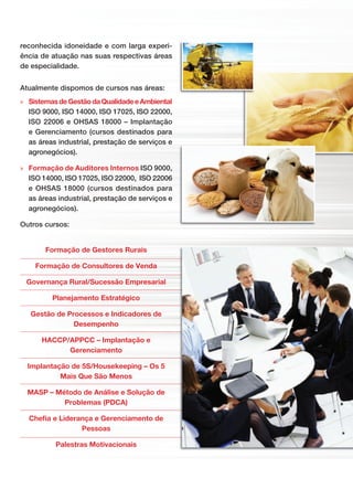 © PGP CONSULTORIA E ASSESSORIA LTDA
Formação de Gestores Rurais
Formação de Consultores de Venda
Governança Rural/Sucessão Empresarial
Planejamento Estratégico
Gestão de Processos e Indicadores de
Desempenho
HACCP/APPCC – Implantação e
Gerenciamento
Implantação de 5S/Housekeeping – Os 5
Mais Que São Menos
MASP – Método de Análise e Solução de
Problemas (PDCA)
Cheﬁa e Liderança e Gerenciamento de
Pessoas
Palestras Motivacionais
reconhecida idoneidade e com larga experi-
ência de atuação nas suas respectivas áreas
de especialidade.
Atualmente dispomos de cursos nas áreas:
» SistemasdeGestãodaQualidadeeAmbiental
ISO 9000, ISO 14000, ISO 17025, ISO 22000,
ISO 22006 e OHSAS 18000 – Implantação
e Gerenciamento (cursos destinados para
as áreas industrial, prestação de serviços e
agronegócios).
» Formação de Auditores Internos ISO 9000,
ISO 14000, ISO 17025, ISO 22000, ISO 22006
e OHSAS 18000 (cursos destinados para
as áreas industrial, prestação de serviços e
agronegócios).
Outros cursos:
 