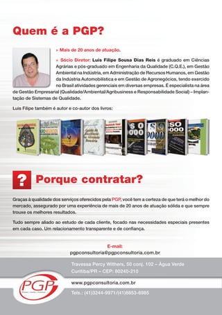 Porque contratar?
Travessa Percy Withers, 50 conj. 102 – Água Verde
Curitiba/PR – CEP: 80240-210
www.pgpconsultoria.com.br
E-mail:
pgpconsultoria@pgpconsultoria.com.br
Tels.: (41)3244-9971/(41)8853-6985
?
Graças à qualidade dos serviços oferecidos pela PGP, você tem a certeza de que terá o melhor do
mercado, assegurado por uma experiência de mais de 20 anos de atuação sólida e que sempre
trouxe os melhores resultados.
Tudo sempre aliado ao estudo de cada cliente, focado nas necessidades especiais presentes
em cada caso. Um relacionamento transparente e de conﬁança.
Quem é a PGP?
» Mais de 20 anos de atuação.
» Sócio Diretor: Luis Filipe Sousa Dias Reis é graduado em Ciências
Agrárias e pós-graduado em Engenharia da Qualidade (C.Q.E.), em Gestão
Ambiental na Indústria, em Administração de Recursos Humanos, em Gestão
da Indústria Automobilística e em Gestão de Agronegócios, tendo exercido
no Brasil atividades gerenciais em diversas empresas. É especialista na área
de Gestão Empresarial (Qualidade/Ambiental/Agribusiness e Responsabilidade Social) – Implan-
tação de Sistemas de Qualidade.
Luis Filipe também é autor e co-autor dos livros:
 
