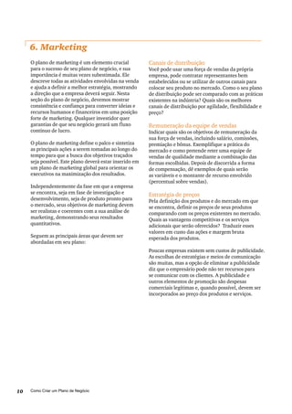 Como Criar um Plano de Negócio10
6. Marketing
O plano de marketing é um elemento crucial
para o sucesso de seu plano de negócio, e sua
importância é muitas vezes subestimada. Ele
descreve todas as atividades envolvidas na venda
e ajuda a definir a melhor estratégia, mostrando
a direção que a empresa deverá seguir. Nesta
seção do plano de negócio, devemos mostrar
consistência e confiança para converter ideias e
recursos humanos e financeiros em uma posição
forte de marketing. Qualquer investidor quer
garantias de que seu negócio gerará um fluxo
contínuo de lucro.
O plano de marketing define o palco e sintetiza
as principais ações a serem tomadas ao longo do
tempo para que a busca dos objetivos traçados
seja possível. Este plano deverá estar inserido em
um plano de marketing global para orientar os
executivos na maximização dos resultados.
Independentemente da fase em que a empresa
se encontra, seja em fase de investigação e
desenvolvimento, seja de produto pronto para
o mercado, seus objetivos de marketing devem
ser realistas e coerentes com a sua análise de
marketing, demonstrando seus resultados
quantitativos.
Seguem as principais áreas que devem ser
abordadas em seu plano:
Canais de distribuição
Você pode usar uma força de vendas da própria
empresa, pode contratar representantes bem
estabelecidos ou se utilizar de outros canais para
colocar seu produto no mercado. Como o seu plano
de distribuição pode ser comparado com as práticas
existentes na indústria? Quais são os melhores
canais de distribuição por agilidade, flexibilidade e
preço?
Remuneração da equipe de vendas
Indicar quais são os objetivos de remuneração da
sua força de vendas, incluindo salário, comissões,
premiação e bônus. Exemplifique a prática do
mercado e como pretende reter uma equipe de
vendas de qualidade mediante a combinação das
formas escolhidas. Depois de discorrida a forma
de compensação, dê exemplos de quais serão
as variáveis e o montante de recurso envolvido
(percentual sobre vendas).
Estratégia de preços
Pela definição dos produtos e do mercado em que
se encontra, definir os preços de seus produtos
comparando com os preços existentes no mercado.
Quais as vantagens competitivas e os serviços
adicionais que serão oferecidos? Traduzir esses
valores em custo das ações e margem bruta
esperada dos produtos.
Poucas empresas existem sem custos de publicidade.
As escolhas de estratégias e meios de comunicação
são muitas, mas a opção de eliminar a publicidade
diz que o empresário pode não ter recursos para
se comunicar com os clientes. A publicidade e
outros elementos de promoção são despesas
comerciais legítimas e, quando possível, devem ser
incorporados ao preço dos produtos e serviços.
 