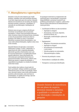 Como Criar um Plano de Negócio12
7. Manufatura e operações
Quando se trata de uma empresa que vende
produto, trabalhar com uma produção eficiente
é um fator importante para seu sucesso. Quando
falamos de manufatura em um plano de negócio,
devemos resumir a natureza, a qualidade e a
extensão de sua fabricação e instalações de
pesquisa.
Existem casos em que a empresa decide por
terceirizar sua produção com um parceiro
estratégico, e nesses casos precisamos discorrer
sobre os pontos-chaves da mesma forma, incluindo
os itens de propriedade intelectual sobre os
produtos. Em ambos os casos, é necessário
identificar os pontos fortes da produção e, nos
casos onde existam limitações, explicar como estas
serão tratadas.
Quando falamos da operação, é necessário
indicarmos o tempo, o custo, a dimensão e a
importância de toda a expansão planejada,
discutindo questões relacionadas com o uso
de recursos financeiros e as implicações fiscais
quando aplicáveis. Essas informações são
relevantes para instituições financeiras ou
potencial investidor. Dessa forma, elabore uma
tabela que mostre o espaço de produção, a
capacidade de produção e as vendas da unidade
numa base anual.
Você também deve indicar o local onde irá
gerir a produção. Indique também se pretende
subcontratar parte ou toda sua produção. Nesse
caso, devemos indicar como serão selecionados
possíveis subcontratados, seja com base na
proximidade, na rapidez de entrega, seja nas
concorrências, entre outros.
Se quaisquer materiais ou componentes são
essenciais para a sua produção e sua pronta
disponibilidade a um preço razoável é um
problema potencial para o negócio, o plano deve
discutir fontes alternativas de abastecimento e
custos previstos.
•	 Localização da fábrica ou dos escritórios:
•	 	Aquisição ou aluguel.
•	 	Zoneamento, leis locais, impostos,
incentivos fiscais, etc..
•	 	Renovação, modernização e planos de
expansão.
•	 Equipamento:
•	 	Máquinas e ferramentas necessárias.
•	 	Aquisição ou aluguel.
•	 	Procedimentos de manutenção
e seus custos.
•	 	Veículos próprios ou contratados.
•	 	Telecomunicações e dados.
•	 Processo de produção e custos.
•	 Fornecedores e condições de crédito.
•	 	Transporte e acesso para distribuição.
Quando falamos de manufatura
em um plano de negócio,
devemos resumir a natureza,
a qualidade e a extensão de
sua fabricação e instalações de
pesquisa
 