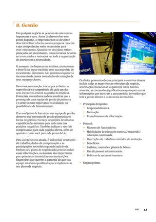 13PwC
8. Gestão
Em qualquer negócio as pessoas são um recurso
importante e caro. Antes de desenvolver este
ponto do plano, o empreendedor ou dirigente
deve identificar a forma como a empresa crescerá
e que competências serão necessárias para
esse crescimento. Quando em seu plano estiver
planejado um crescimento, novos recursos deverão
ser contratados e treinados em toda a organização
de acordo com a necessidade.
O aumento da despesa com salários, treinamento
e benefícios segue em linha com sua trajetória de
crescimento, entretanto não podemos esquecer o
incremento de custos no trabalho de retenção de
seus recursos-chaves.
Devemos, nesta seção, iniciar por enfatizar a
experiência e a competência de cada um dos
seus executivos-chaves na gestão da empresa.
Potenciais investidores podem acreditar que a
presença de uma equipe de gestão de primeira
é o critério mais importante na avaliação da
possibilidade de financiamento.
Com o objetivo de fortalecer sua equipe de gestão,
descreva sua estrutura de gestão planejada em
forma de gráfico e forneça descrições detalhadas
e qualificações mínimas para cada uma das
posições no gráfico. Também indique o nível de
compensação para cada posição aberta, além de
quando e como você pretende preenchê-lo.
Para os executivos atuais, é útil incluir descrições
de trabalho, dados da compensação e as
participações societárias quando aplicáveis.
Embora seu plano de negócio não precise incluir
essas informações, as mesmas são importantes
para potenciais investidores ou instituições
financeiras que querem a garantia de que sua
equipe está bem qualificada para implementar
seu plano de negócio.
Os dados pessoais sobre os principais executivos devem
incluir todas as experiências relevantes de negócio,
a formação educacional, as patentes ou os direitos
autorais, as concessões significativas e quaisquer outras
informações que mostram a um potencial investidor que
tem a gestão técnica e os recursos necessários.
•	 	Principais dirigentes:
•	 	Responsabilidades.
•	 	Formação.
•	 	Procedimentos de informação.
•	 Pessoal:
•	 	Número de funcionários.
•	 	Habilidades de educação especial/requerido/
educação continuada.
•	 	Descrições de trabalho e métodos de avaliação.
•	 	Benefícios.
•	 	Salários, comissões, planos de bônus.
•	 	Uso de pessoal subcontratado.
•	 	Políticas de recursos humanos.
•	 Organograma.
 