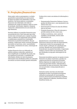 Como Criar um Plano de Negócio14
9. Projeções financeiras
Nesta seção, todos os pressupostos e os dados
quantitativos apresentados em outras partes
do plano de negócio são submetidos a um teste
numérico. Em outras palavras, as projeções
financeiras são elaboradas com todas as
estimativas de vendas da empresa, todos os custos
de produção, distribuição, logística e despesas
comerciais e administrativas em um resumo de
tipo financeiro.
Devemos elaborar as projeções financeiras para
um período de três a cinco anos para que estas
sirvam como orientação para a equipe de gestão
sobre os objetivos da organização nesse período
e também para comunicá-las a instituições
financeiras ou possíveis investidores. Em sua
projeção, é importante incluir eventuais flutuações
que podem ser previstas, como: sazonalidades
nas vendas, crescimento de custos, contratação de
pessoal, etc.
O plano financeiro deve ser elaborado em
padrões mínimos conhecidos, podendo ser
mais simplificado ou detalhado de acordo com
seu segmento de mercado e a qualidade das
informações obtidas em toda sua pesquisa.
Informações mais detalhadas podem ser colocadas
em anexos ou serem enviadas quando solicitadas.
O plano deve conter um mínimo de informações a
seguir:
•	 Demonstrações financeiras (balanço e lucros e
perdas) do último ano e, caso seja possível, dos
últimos dois anos.
•	 Demonstrações de fluxo de caixa dos últimos
dois ou três anos.
•	 Projeções financeiras e fluxo de caixa para o
período mínimo de três a cinco anos.
•	 Análises econômicas, como: ponto de
equilíbrio, lucratividade, retorno sobre
investimento, etc.
Quando houver a necessidade de recursos
financeiros externos por meio de financiamento,
é importante incluir em suas projeções um
resumo desde a utilização até a liquidação dos
recursos. Quando esse recurso financeiro é
fornecido por um possível investidor, é importante
analisar o retorno sobre seu investimento, seja
por dividendos ou seja pela valorização de sua
empresa.
Potenciais investidores querem ver quanto recurso
financeiro seu plano vai precisar e quando sua
empresa precisará de um possível investidor.
Muitas empresas em estágio inicial (start-up)
erram suas previsões iniciais, subestimando a
necessidade de caixa na tesouraria. Seja realista
em suas previsões e esteja preparado para o
inesperado.
Você deve incluir uma lista com descrição
detalhada de todos os principais pressupostos
utilizados na preparação de suas projeções,
inclusive descrevendo procedimentos contábeis,
taxas e alíquotas de impostos, benefícios fiscais,
benefícios sociais, etc.
 