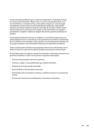 15PwC
Um dos principais problemas que as empresas enfrentam é a realização do fluxo
de caixa como foi projetado. Muitas vezes, as receitas não são previsíveis, nem
seu recebimento, e as despesas fixas, como salário, aluguel, etc. que são pagas
mensalmente, podem causar uma descapitalização inesperada, antecipando
situações de estresse financeiro durante a execução de seu plano. Muitos desses
fatores podem levar ao fracasso de seu plano se não observados com atenção e
prontamente corrigidos. O plano de negócio deve prever possíveis problemas de
liquidez.
Suas projeções financeiras devem ser realistas e, se tais fatores representam um
desvio importante de sua experiência ou dos parâmetros da indústria estabelecida,
deve-se justificar estas situações. Caso contrário, sua previsão gerará ceticismo em
seu grupo de gestão e entre instituições financeiras ou potenciais investidores.
Todas as informações incluídas nessas projeções devem estar relacionadas com os
dados incluídos em cada um dos tópicos do plano mencionados anteriormente.
Ao final deste plano de negócios, quando for destinado a instituições financeiras ou
possíveis investidores, incluir em um anexo as seguintes informações:
•	 Currículo dos principais executivos e gestores.
•	 Anúncios, artigos e outras publicações que tenham relevância.
•	 Pesquisa de mercado quando executada.
•	 Fotos da fábrica e dos produtos ou serviços.
•	 Informações sobre as patentes, as marcas, os direitos autorais e os contratos de
licença.
•	 Resumo dos contratos de arrendamentos e documentos societários.
 