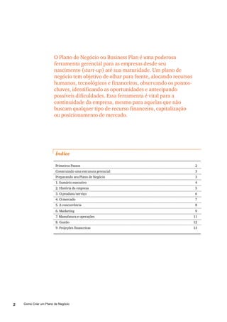 Como Criar um Plano de Negócio2
O Plano de Negócio ou Business Plan é uma poderosa
ferramenta gerencial para as empresas desde seu
nascimento (start-up) até sua maturidade. Um plano de
negócio tem objetivo de olhar para frente, alocando recursos
humanos, tecnológicos e financeiros, observando os pontos-
chaves, identificando as oportunidades e antecipando
possíveis dificuldades. Essa ferramenta é vital para a
continuidade da empresa, mesmo para aquelas que não
buscam qualquer tipo de recurso financeiro, capitalização
ou posicionamento de mercado.
Índice
Primeiros Passos 2
Construindo uma estrutura gerencial 3
Preparando seu Plano de Negócio 3
1. Sumário executivo 4
2. História da empresa 5
3. O produto/serviço 6
4. O mercado 7
5. A concorrência 8
6. Marketing 9
7. Manufatura e operações 11
8. Gestão 12
9. Projeções financeiras 13
 
