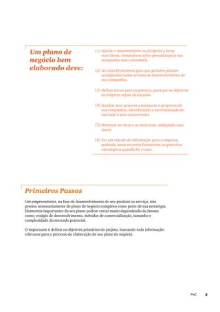 3PwC
Um plano de
negócio bem
elaborado deve:
(1)	Ajudar o empreendedor ou dirigente a focar
suas ideias, tornando as ações pensadas para sua
companhia mais verosímeis.
(2)	Ser uma ferramenta para que gestores possam
acompanhar todas as fases de desenvolvimento de
sua companhia.
(3)	Definir metas para os gestores, para que os objetivos
da empresa sejam alcançados.
(4)	Auxiliar seus gestores a mensurar o progresso de
sua companhia, identificando a movimentação do
mercado e seus concorrentes.
(5)	Diminuir os riscos e as incertezas, mitigando seus
riscos.
(6)	Ser um veículo de informação para a empresa,
podendo atrair recursos financeiros ou parceiros
estratégicos quando for o caso.
Primeiros Passos
Um empreendedor, na fase de desenvolvimento do seu produto ou serviço, não
precisa necessariamente de plano de negócio complexo como parte de sua estratégia.
Elementos importantes do seu plano podem variar muito dependendo de fatores
como: estágio de desenvolvimento, métodos de comercialização, tamanho e
complexidade do mercado potencial.
O importante é definir os objetivos primários do projeto, buscando toda informação
relevante para o processo de elaboração de seu plano de negócio.
 