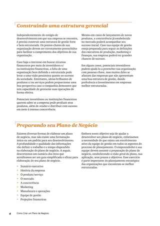 Como Criar um Plano de Negócio4
Construindo uma estrutura gerencial
Independentemente do estágio de
desenvolvimento em que sua empresa se encontra,
é preciso construir uma estrutura de gestão forte
e bem estruturada. Os pontos-chaves de sua
organização devem ser corretamente preenchidos
para facilitar o cumprimento dos objetivos de sua
organização.
Caso haja o interesse em buscar recursos
financeiros por meio de investidores e/
ou instituições financeiras, a falta de uma
organização bem definida e estruturada pode
levar a uma visão pessimista quanto ao sucesso
da sociedade. Entretanto, ideias brilhantes de
produtos e/ou serviços podem proporcionar uma
boa perspectiva caso a companhia demonstre que
tem capacidade de gerenciar suas operações de
forma efetiva.
Potenciais investidores ou instituições financeiras
querem saber se a empresa pode produzir seus
produtos, além de vender e distribuir com sucesso
em meio à intensa concorrência.
Mesmo em casos de lançamento de novos
produtos, a concorrência já estabelecida
no mercado poderá acompanhar seu
sucesso inicial. Caso sua equipe de gestão
esteja preparada para seguir as definições
dos executivos de produção, marketing e
finanças, sua empresa poderá ter grandes
chances de sucesso.
Em alguns casos, potenciais investidores
podem ajudá-lo a preencher sua organização
com pessoas-chave, mas muitos deles se
afastam das empresas que não apresentam
uma boa estrutura de gestão, dando
preferência a investimentos em empresas
melhor estruturadas.
Embora nosso objetivo seja de ajudar a
desenvolver seu plano de negócio, enfatizamos
a necessidade de que exista um envolvimento
ativo da equipe de gestão em todos os aspectos do
processo de planejamento. O empreendedor e sua
equipe devem assumir a preparação do plano de
negócio, estabelecendo a visão geral do plano, sua
aplicação, seus prazos e objetivos. Esse exercício
é parte importante do planejamento estratégico
das organizações que encontram-se melhor
estruturadas.
Preparando seu Plano de Negócio
Existem diversas formas de elaborar um plano
de negócio, mas não existe uma formatação
única ou um padrão para seu desenvolvimento.
A profundidade e qualidade das informações
vão definir o trabalho e o tempo dispendido
na elaboração do plano de negócio. A seguir,
descrevemos um sumário dos itens que
acreditamos ser um guia simplificado e eficaz para
elaboração do seu plano de negócio.
•	 Sumário executivo
•	 História da empresa
•	 O produto/serviço
•	 O mercado
•	 A concorrência
•	 Marketing
•	 Manufatura e operações
•	 Equipe de gestão
•	 Projeções financeiras
 