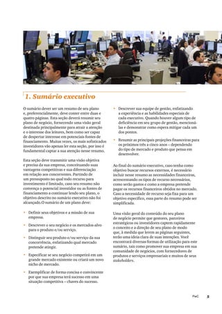 5PwC
1. Sumário executivo
•	 Descrever sua equipe de gestão, enfatizando
a experiência e as habilidades especiais de
cada executivo. Quando houver algum tipo de
deficiência em seu grupo de gestão, mencioná-
las e demonstrar como espera mitigar cada um
dos pontos.
•	 Resumir as principais projeções financeiras para
os próximos três a cinco anos – dependendo
do tipo de mercado e produto que pensa em
desenvolver.
Ao final do sumário executivo, caso tenha como
objetivo buscar recursos externos, é necessário
incluir nesse resumo as necessidades financeiras,
acrescentando os tipos de recurso necessários,
como serão gastos e como a empresa pretende
pagar os recursos financeiros obtidos no mercado.
Caso a necessidade de recurso seja fixa para um
objetivo específico, essa parte do resumo pode ser
simplificada.
Uma visão geral do conteúdo do seu plano
de negócio permite que gestores, parceiros
estratégicos ou investidores captem rapidamente
o conceito e a direção de seu plano de modo
que, à medida que lerem as páginas seguintes,
terão uma ideia clara de suas intenções. Você
encontrará diversas formas de utilização para este
sumário, tais como promover sua empresa em sua
comunidade de negócios, com fornecedores de
produtos e serviços empresariais e muitos de seus
stakeholders.
O sumário dever ser um resumo de seu plano
e, preferencialmente, deve conter entre duas e
quatro páginas. Esta seção deverá resumir seu
plano de negócio, fornecendo uma visão geral
destinada principalmente para atrair a atenção
e o interesse dos leitores, bem como ser capaz
de despertar interesse em potenciais fontes de
financiamento. Muitas vezes, os mais sofisticados
investidores vão apenas ler esta seção, por isso é
fundamental captar a sua atenção nesse resumo.
Esta seção deve transmitir uma visão objetiva
e precisa da sua empresa, conceituando suas
vantagens competitivas e sua diferenciação
em relação aos concorrentes. Partindo de
um pressuposto no qual todo recurso para
investimento é limitado, caso seu resumo não
convença o potencial investidor ou as fontes de
financiamento a continuar lendo seu plano, o
objetivo descrito no sumário executivo não foi
alcançado.O sumário de um plano deve:
•	 Definir seus objetivos e a missão de sua
empresa.
•	 Descrever o seu negócio e os mercados-alvo
para o produto e/ou serviço.
•	 Distinguir seu produto e/ou serviço da sua
concorrência, enfatizando qual mercado
pretende atingir.
•	 Especificar se seu negócio competirá em um
grande mercado existente ou criará um novo
nicho de mercado.
•	 Exemplificar de forma concisa e convincente
por que sua empresa terá sucesso em uma
situação competitiva – chaves do sucesso.
 