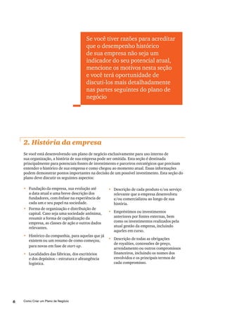 Como Criar um Plano de Negócio6
2. História da empresa
Se você está desenvolvendo um plano de negócio exclusivamente para uso interno de
sua organização, a história de sua empresa pode ser omitida. Esta seção é destinada
principalmente para potenciais fontes de investimento e parceiros estratégicos que precisam
entender o histórico de sua empresa e como chegou ao momento atual. Essas informações
podem demonstrar pontos importantes na decisão de um possível investimento. Esta seção do
plano deve discutir os seguintes aspectos:
•	 Descrição de cada produto e/ou serviço
relevante que a empresa desenvolveu
e/ou comercializou ao longo de sua
história.
•	 Empréstimos ou investimentos
anteriores por fontes externas, bem
como os investimentos realizados pela
atual gestão da empresa, incluindo
aqueles em curso.
•	 Descrição de todas as obrigações
de royalties, concessões de preço,
arrendamento ou outros compromissos
financeiros, incluindo os nomes dos
envolvidos e os principais termos de
cada compromisso.
Se você tiver razões para acreditar
que o desempenho histórico
de sua empresa não seja um
indicador do seu potencial atual,
mencione os motivos nesta seção
e você terá oportunidade de
discuti-los mais detalhadamente
nas partes seguintes do plano de
negócio
•	 Fundação da empresa, sua evolução até
a data atual e uma breve descrição dos
fundadores, com ênfase na experiência de
cada um e seu papel na sociedade.
•	 Forma de organização e distribuição de
capital. Caso seja uma sociedade anônima,
resumir a forma de capitalização da
empresa, as classes de ação e outros dados
relevantes.
•	 Histórico da companhia, para aquelas que já
existem ou um resumo de como começou,
para novas em fase de start-up.
•	 Localidades das fábricas, dos escritórios
e dos depósitos – estrutura e abrangência
logística.
 