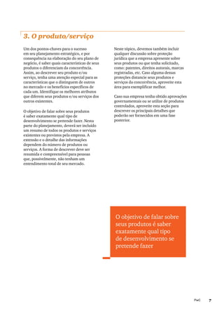 7PwC
3. O produto/serviço
Um dos pontos-chaves para o sucesso
em seu planejamento estratégico, e por
consequência na elaboração do seu plano de
negócio, é saber quais características de seus
produtos o diferenciam da concorrência.
Assim, ao descrever seu produto e/ou
serviço, tenha uma atenção especial para as
características que o distinguem de outros
no mercado e os benefícios específicos de
cada um. Identifique os melhores atributos
que diferem seus produtos e/ou serviços dos
outros existentes.
O objetivo de falar sobre seus produtos
é saber exatamente qual tipo de
desenvolvimento se pretende fazer. Nesta
parte do planejamento, deverá ser incluído
um resumo de todos os produtos e serviços
existentes ou previstos pela empresa. A
extensão e o detalhe das informações
dependem do número de produtos ou
serviços. A forma de descrever deve ser
resumida e compreensível para pessoas
que, possivelmente, não tenham um
entendimento total de seu mercado.
O objetivo de falar sobre
seus produtos é saber
exatamente qual tipo
de desenvolvimento se
pretende fazer
Neste tópico, devemos também incluir
qualquer discussão sobre proteção
jurídica que a empresa apresente sobre
seus produtos ou que tenha solicitado,
como: patentes, direitos autorais, marcas
registradas, etc. Caso alguma dessas
proteções distancie seus produtos e
serviços da concorrência, aproveite esta
área para exemplificar melhor.
Caso sua empresa tenha obtido aprovações
governamentais ou se utilize de produtos
controlados, aproveite esta seção para
descrever os principais detalhes que
poderão ser fornecidos em uma fase
posterior.
 