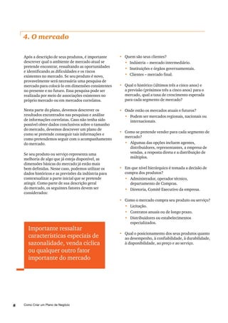 Como Criar um Plano de Negócio8
4. O mercado
Após a descrição de seus produtos, é importante
descrever qual o ambiente de mercado atual se
pretende encontrar, ressaltando as oportunidades
e identificando as dificuldades e os riscos
existentes no mercado. Se seu produto é novo,
provavelmente será necessária uma pesquisa de
mercado para colocá-lo em dimensões consistentes
no presente e no futuro. Essa pesquisa pode ser
realizada por meio de associações existentes no
próprio mercado ou em mercados correlatos.
Nesta parte do plano, devemos descrever os
resultados encontrados nas pesquisas e análise
de informações correlatas. Caso não tenha sido
possível obter dados conclusivos sobre o tamanho
do mercado, devemos descrever um plano de
como se pretende conseguir tais informações e
como pretendemos seguir com o acompanhamento
do mercado.
Se seu produto ou serviço representa uma
melhoria de algo que já esteja disponível, as
dimensões básicas do mercado já estão mais
bem definidas. Nesse caso, podemos utilizar os
dados históricos e as previsões da indústria para
contextualizar a parte inicial que se pretende
atingir. Como parte de sua descrição geral
do mercado, os seguintes fatores devem ser
considerados:
•	 Quem são seus clientes?
•	 Indústria – mercado intermediário.
•	 Instituições e órgãos governamentais.
•	 Clientes – mercado final.
•	 	Qual o histórico (últimos três a cinco anos) e
a previsão (próximos três a cinco anos) para o
mercado, qual a taxa de crescimento esperada
para cada segmento de mercado?
•	 	Onde estão os mercados atuais e futuros?
•	 Podem ser mercados regionais, nacionais ou
internacionais.
•	 Como se pretende vender para cada segmento de
mercado?
•	 Algumas das opções incluem agentes,
distribuidores, representantes, a empresa de
vendas, a resposta direta e a distribuição de
múltiplos.
•	 Em que nível hierárquico é tomada a decisão de
compra dos produtos?
•	 Administrador, operador técnico,
departamento de Compras.
•	 Diretoria, Comitê Executivo da empresa.
•	 Como o mercado compra seu produto ou serviço?
•	 	Licitação.
•	 	Contratos anuais ou de longo prazo.
•	 	Distribuidores ou estabelecimentos
especializados.
•	 Qual o posicionamento dos seus produtos quanto
ao desempenho, à confiabilidade, à durabilidade,
à disponibilidade, ao preço e ao serviço.
Importante ressaltar
características especiais de
sazonalidade, venda cíclica
ou qualquer outro fator
importante do mercado
 