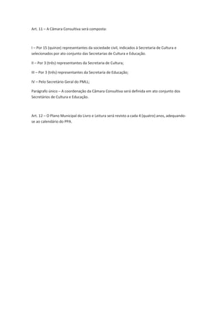 Art. 4º - São Diretrizes do PMLL:
I – A universalização do direito ao pleno acesso ao livro, à leitura e às bibliotecas;
II – A gestão democrática e compartilhada do PMLL entre os demais entes federativos e destes
com a sociedade civil e entidades privadas;
III – O reconhecimento da leitura e da escrita como um direito humano possibilitando a todos
as condições para que cada cidadão possa exercer esses direitos plenamente, viver uma vida
digna e contribuir para uma sociedade mais justa;
IV – O fortalecimento das bibliotecas municipais;
V – A valorização e a promoção da diversidade e identidade cultural brasileira como meios e
como fins do PMLL.
VI – A articulação e ação complementar com as demais políticas e legislações de estímulo à
leitura, ao conhecimento e ao desenvolvimento educacional e cultural da cidade de São Paulo;
VII - A economia do livro, da leitura e das bibliotecas como integrantes da economia do
conhecimento e fontes dinamizadoras e fundamentais das atividades criativas no mundo
contemporâneo.
Art. 5º - São objetivos do PMLL:
I – a democratização do acesso ao livro e aos diversos suportes de leitura;
II – a formação de mediadores para o incentivo à leitura e o fortalecimento das ações de
estímulo à leitura em curso na cidade, garantindo sua articulação e visibilidade;
III - a valorização institucional da leitura;
IV – o desenvolvimento da economia do livro como estímulo à produção intelectual e ao
desenvolvimento da economia nacional;
V – promoção da literatura e das humanidades e fomento aos processos de criação, pesquisa,
difusão e intercâmbio literário e acadêmico.
VI – o fortalecimento institucional das bibliotecas públicas;
VII – o fomento às pesquisas, estudos e indicadores nas áreas do livro, leitura, literatura,
biblioteca e humanidades;
VIII – promoção da formação profissional no âmbito das cadeias criativa e produtiva do livro e
mediadora da leitura;
IX – estímulo à expansão das capacidades de criação cultural e de compreensão leitora;
 