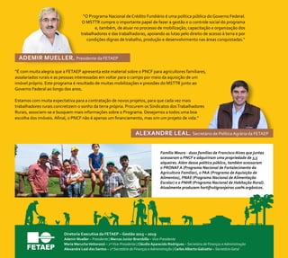 “O Programa Nacional de Crédito Fundiário é uma política pública do Governo Federal.
O MSTTR cumpre o importante papel de fazer a gestão e o controle social do programa
e, também, de atuar no processo de mobilização, capacitação e organização dos
trabalhadores e das trabalhadoras, apoiando as lutas pelo direito de acesso à terra e por
condições dignas de trabalho, produção e desenvolvimento nas áreas conquistadas.”
“É com muita alegria que a FETAEP apresenta este material sobre o PNCF para agricultores familiares,
assalariados rurais e as pessoas interessadas em voltar para o campo por meio da aquisição de um
imóvel próprio. Este programa é resultado de muitas mobilizações e pressões do MSTTR junto ao
Governo Federal ao longo dos anos.
Estamos com muita expectativa para a contratação de novos projetos, para que cada vez mais
trabalhadores rurais concretizem o sonho da terra própria. Procurem os Sindicatos dosTrabalhadores
Rurais, associem-se e busquem mais informações sobre o Programa. Desejamos a todos uma boa
escolha dos imóveis. Afinal, o PNCF não é apenas um financiamento, mas sim um projeto de vida.”
Ademir Mueller, Presidente da FETAEP
Alexandre leal, Secretário de Política Agrária da FETAEP
Família Moura - duas famílias de Francisco Alves que juntas
acessaram o PNCF e adquiriram uma propriedade de 3,5
alqueires. Além dessa política pública, também acessaram
o PRONAF A (Programa Nacional de Fortalecimento da
Agricultura Familiar), o PAA (Programa de Aquisição de
Alimentos), PNAE (Programa Nacional de Alimentação
Escolar) e o PNHR (Programa Nacional de Habitação Rural).
Atualmente produzem hortifrutigranjeiros 100% orgânicos.
Diretoria Executiva da FETAEP – Gestão 2015 – 2019
Ademir Mueller – Presidente | Marcos Junior Brambilla – Vice-Presidente
Maria MaruchaVettorazzi – 2ªVice-Presidente | Cláudio Aparecido Rodrigues – Secretário de Finanças e Administração
Alexandre Leal dos Santos – 1º Secretário de Finanças e Administração | Carlos Alberto Gabiatto – Secretário Geral
 