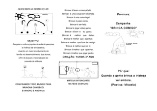QUEM BRINCA É SEMPRE FELIZ!
                                                    Brincar é fazer a criança feliz.
                                                  Brincar é uma coisa bem divertida.                   Promove:
                                                       Brincar é uma coisa legal.
                                                         Brincar é pular corda.
                                                          Brincar é ser feliz.                        Campanha
                                                      Brincar é jogar video game.                 “BRINCA COMIGO”
                                                     Brincar é bom e     eu gosto.
                                                  Brincar é    melhor    que      deitar.
                                                    Brincar é melhor que apanhar.
                OBJETIVO:
                                                 Brincar é melhor que ficar de castigo.
Resgatar a cultura popular através da pesquisa
                                                      Brincar é melhor que ver tv.
          e vivência de brincadeiras,
                                                    Brincar é melhor que apanhar.
      visando um maior envolvimento da
                                                   Brincar é melhor que jogar pedra.
    família no desenvolvimento dos alunos,
      a fim de buscar a reconstrução do           CRIAÇÃO: TURMA 3º ANO
             conceito de infância.




                                                                                                       Por que:
                                                                                            Quando a gente brinca a tristeza
                                                       MATEUS BITENCURTE                              vai embora.
                                                         MATEUS CASTILHO
  CONVIDAMOS TODO MUNDO PARA                                                                       (Poetisa: Micaela)
          BRINCAR CONOSCO!
          EVANDRO E ANDRIUS
 