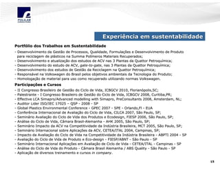 Experiência em sustentabilidade
Portfólio dos Trabalhos em Sustentabilidade
Portfó
- Desenvolvimento da Gestão de Processos, Qualidade, Formulações e Desenvolvimento de Produto
Formulaç
para reciclagem de plásticos na Summa Polímeros Materiais Recuperados;
plá
Polí
- Desenvolvimento e atualização dos estudos de ACV nas 3 Plantas da Quattor Petroquímica;
atualizaç
Petroquí
- Desenvolvimento do estudo de ACV, gate-to-gate, nas 3 Plantas da Quattor Petroquímica;
gate- to- gate,
Petroquí
- Desenvolvimento dos estudos de Gestão da Reciclagem na Quattor Petroquímica;
Petroquí
- Responsável na Volkswagen do Brasil pelos objetivos ambientais da Tecnologia do Produto;
Responsá
Tecnologia
- Homologação de material para uso como recuperado utilizando normas Volkswagen.
Homologaç
Volkswagen.

Participações e Cursos
Participaç
-

II Congresso Brasileiro de Gestão do Ciclo de Vida, ICBGCV 2010, Florianópolis,SC;
2010, Florianó
Palestrante - I Congresso Brasileiro de Gestão do Ciclo de Vida, ICBGCV 2008, Curitiba,PR;
Effective LCA Simapro/Advanced modelling with Simapro, PreConsultants 2008, Amsterdam, NL;
Simapro/
Simapro,
Auditor Lider ISO/IEC 17025 – QSP - 2008 - SP
Global Plastics Environmental Conference - GPEC 2007 - SPE - Orlando,Fl - EUA
Orlando,Fl
Conferência Internacional de Avaliação do Ciclo de Vida, CILCA 2007, São Paulo, SP;
Avaliaç
Seminário Avaliação do Ciclo de Vida dos Produtos e Ecodesign, FIESP 2006, São Paulo, SP;
Seminá
Avaliaç
Paulo,
Análise do Ciclo de Vida, Câmara Brasil-Alemanha - AHK 2005, São Paulo, SP;
Aná
BrasilSeminário Impacto da ACV na Competitividade da Indústria Brasileira, MCT 2005, São Paulo, SP;
Seminá
Indú
Seminário Internacional sobre Aplicações da ACV, CETEA/ITAL 2004, Campinas, SP;
Seminá
Aplicaç
Impacto da Avaliação do Ciclo de Vida na Competitividade da Indústria Brasileira - ABPTI 2004 - SP
Avaliaç
Indú
Avaliação do Ciclo de Vida de Produto e Eco-design - FIESP/ABNT - São Paulo - SP
Avaliaç
EcoSeminário Internacional Aplicações em Avaliação de Ciclo de Vida - CETEA/ITAL - Campinas - SP
Seminá
Aplicaç
Avaliaç
Análise do Ciclo de Vida do Produto - Câmara Brasil Alemanha / ABS Quality - São Paulo - SP
Aná
Aplicação de diversos treinamento e cursos in company.
Aplicaç
company.
15

 