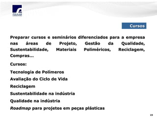 Cursos
Preparar cursos e seminários diferenciados para a empresa
nas

áreas

de

Sustentabilidade,

Projeto,
Materiais

Gestão

da

Poliméricos,

Qualidade,
Reciclagem,

Compras...
Cursos:
Tecnologia de Polímeros
Avaliação do Ciclo de Vida
Reciclagem
Sustentabilidade na indústria
Qualidade na indústria
Roadmap para projetos em peças plásticas
23

 