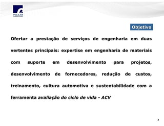Objetivo
Ofertar a prestação de serviços de engenharia em duas
vertentes principais: expertise em engenharia de materiais
com

suporte

desenvolvimento

em
de

desenvolvimento
fornecedores,

para

redução

projetos,
de

custos,

treinamento, cultura automotiva e sustentabilidade com a
ferramenta avaliação do ciclo de vida - ACV

3

 