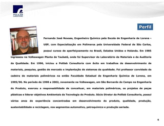 Perfil
Fernando José Novaes, Engenheiro Químico pela Escola de Engenharia de Lorena José
Quí
USP, com Especialização em Polímeros pela Universidade Federal de São Carlos,
Especializaç
Polí
possui cursos de aperfeiçoamento no Brasil, Estados Unidos e Holanda. Em 1985
aperfeiç
ingressou na Volkswagen Planta de Taubaté, onde foi Supervisor do Laboratório de Materiais e da Auditoria
Taubaté
Laborató
da Qualidade. Em 1996, iniciou a Polilab Consultoria com êxito em trabalhos de desenvolvimento de
em
materiais, pesquisa, gestão de mercado e implantação de sistemas da qualidade. Foi professor convidado da
implantaç
cadeira de materiais poliméricos na então Faculdade Estadual de Engenharia Química de Lorena, em
polimé
Quí
1995/96. No período de 1998 a 2002, novamente na Volkswagen, em São Bernardo do Campo na Engenharia
perí
do Produto, exerceu a responsabilidade de conceituar, em materiais poliméricos, os projetos de peças
materiais polimé
peç
plásticas e liderar objetivos Ambientais da Tecnologia do Produto. Sócio Diretor da Polilab Consultoria, possui
plá
vários

anos

de

experiência

concentradas

em

desenvolvimento

do

produto,
produto,

qualidade,

produção,
produç

sustentabilidade e reciclagem, nos segmentos automotivo, petroquímico e produção seriada.
petroquí
produç

6

 