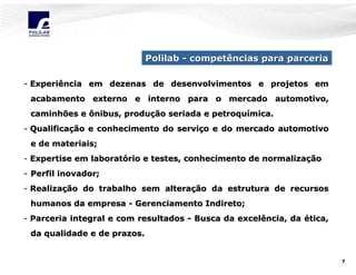 Polilab - competências para parceria
- Experiência em dezenas de desenvolvimentos e projetos em
acabamento externo e interno para o mercado automotivo,
caminhões e ônibus, produção seriada e petroquímica.
- Qualificação e conhecimento do serviço e do mercado automotivo
e de materiais;
- Expertise em laboratório e testes, conhecimento de normalização
- Perfil inovador;
- Realização do trabalho sem alteração da estrutura de recursos
humanos da empresa - Gerenciamento Indireto;
- Parceria integral e com resultados - Busca da excelência, da ética,
da qualidade e de prazos.

7

 