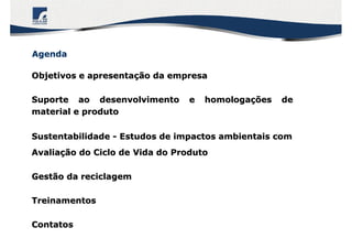 Objetivos e apresentaObjetivos e apresentaçção da empresaão da empresa
Suporte ao desenvolvimento e homologaSuporte ao desenvolvimento e homologaçções deões de
material e produtomaterial e produto
SustentabilidadeSustentabilidade -- Estudos de impactos ambientais comEstudos de impactos ambientais com
AvaliaAvaliaçção do Ciclo de Vida do Produtoão do Ciclo de Vida do Produto
Gestão da reciclagemGestão da reciclagem
TreinamentosTreinamentos
ContatosContatos
AgendaAgenda
 