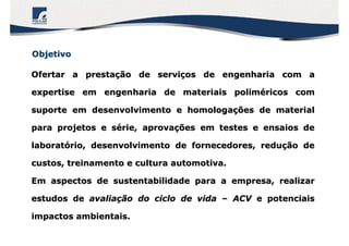 ObjetivoObjetivo
Ofertar a prestaOfertar a prestaçção de servião de serviçços de engenharia com aos de engenharia com a
expertise em engenharia de materiais polimexpertise em engenharia de materiais polimééricos comricos com
suporte em desenvolvimento e homologasuporte em desenvolvimento e homologaçções de materialões de material
para projetos e spara projetos e séérie, aprovarie, aprovaçções em testes e ensaios deões em testes e ensaios de
laboratlaboratóório, desenvolvimento de fornecedores, redurio, desenvolvimento de fornecedores, reduçção deão de
custos, treinamento e cultura automotiva.custos, treinamento e cultura automotiva.
Em aspectos de sustentabilidade para a empresa, realizarEm aspectos de sustentabilidade para a empresa, realizar
estudos deestudos de avaliaavaliaçção do ciclo de vidaão do ciclo de vida –– ACVACV e potenciaise potenciais
impactos ambientais.impactos ambientais.
 