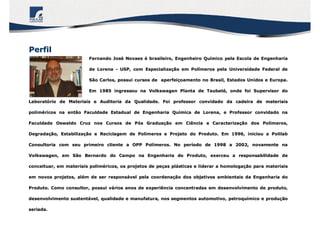 Fernando JosFernando Joséé NovaesNovaes éé brasileiro, Engenheiro Qubrasileiro, Engenheiro Quíímico pela Escola de Engenhariamico pela Escola de Engenharia
de Lorenade Lorena -- USP, com EspecializaUSP, com Especializaçção em Polão em Políímeros pela Universidade Federal demeros pela Universidade Federal de
São Carlos, possui cursos de aperfeiSão Carlos, possui cursos de aperfeiççoamento no Brasil, Estados Unidos e Europa.oamento no Brasil, Estados Unidos e Europa.
Em 1985 ingressou na Volkswagen Planta de TaubatEm 1985 ingressou na Volkswagen Planta de Taubatéé, onde foi Supervisor do, onde foi Supervisor do
LaboratLaboratóório de Materiais e Auditoria da Qualidade. Foi professor convidario de Materiais e Auditoria da Qualidade. Foi professor convidado da cadeira de materiaisdo da cadeira de materiais
polimpolimééricos na então Faculdade Estadual de Engenharia Quricos na então Faculdade Estadual de Engenharia Quíímica de Lorena, e Professor convidado namica de Lorena, e Professor convidado na
Faculdade Oswaldo Cruz nos Cursos de PFaculdade Oswaldo Cruz nos Cursos de Póós Graduas Graduaçção em Ciência e Caracterizaão em Ciência e Caracterizaçção dos Polão dos Políímeros,meros,
DegradaDegradaçção, Estabilizaão, Estabilizaçção e Reciclagem de Polão e Reciclagem de Políímeros e Projeto do Produto. Em 1996, iniciou a Polilabmeros e Projeto do Produto. Em 1996, iniciou a Polilab
Consultoria com seu primeiro cliente a OPP PolConsultoria com seu primeiro cliente a OPP Políímeros. No permeros. No perííodo de 1998 a 2002, novamente naodo de 1998 a 2002, novamente na
Volkswagen, em São Bernardo do Campo na Engenharia do Produto, eVolkswagen, em São Bernardo do Campo na Engenharia do Produto, exerceu a responsabilidade dexerceu a responsabilidade de
conceituar, em materiais polimconceituar, em materiais polimééricos, os projetos de pericos, os projetos de peçças plas pláásticas e liderar a homologasticas e liderar a homologaçção para materiaisão para materiais
em novos projetos, alem novos projetos, aléém de ser responsm de ser responsáável pela coordenavel pela coordenaçção dos objetivos ambientais da Engenharia doão dos objetivos ambientais da Engenharia do
Produto. Como consultor, possui vProduto. Como consultor, possui váários anos de experiência concentradas em desenvolvimento de prodrios anos de experiência concentradas em desenvolvimento de produto,uto,
desenvolvimento sustentdesenvolvimento sustentáável, qualidade e manufatura, nos segmentos automotivo, petroquvel, qualidade e manufatura, nos segmentos automotivo, petroquíímico e produmico e produççãoão
seriada.seriada.
PerfilPerfil
 