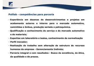PolilabPolilab -- competências para parceriacompetências para parceria
-- Experiência em dezenas de desenvolvimentos e projetos emExperiência em dezenas de desenvolvimentos e projetos em
acabamento externo e interno para o mercado automotivo,acabamento externo e interno para o mercado automotivo,
caminhões e ônibus, producaminhões e ônibus, produçção seriada e petroquão seriada e petroquíímica.mica.
-- QualificaQualificaçção e conhecimento do servião e conhecimento do serviçço e do mercado automotivoo e do mercado automotivo
e de materiais;e de materiais;
-- Expertise em laboratExpertise em laboratóório e testes, conhecimento de normalizario e testes, conhecimento de normalizaççãoão
-- Perfil inovador;Perfil inovador;
-- RealizaRealizaçção do trabalho sem alteraão do trabalho sem alteraçção da estrutura de recursosão da estrutura de recursos
humanos da empresahumanos da empresa -- Gerenciamento Indireto;Gerenciamento Indireto;
-- Parceria integral e com resultadosParceria integral e com resultados -- Busca da excelência, daBusca da excelência, da éética,tica,
da qualidade e de prazos.da qualidade e de prazos.
 