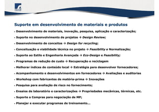•• Desenvolvimento de materiais, inovaDesenvolvimento de materiais, inovaçção, pesquisa, aplicaão, pesquisa, aplicaçção e caracterizaão e caracterizaçção;ão;
•• Suporte no desenvolvimento de projetosSuporte no desenvolvimento de projetos  Design Review;Design Review;
•• Desenvolvimento de conceitosDesenvolvimento de conceitos  Design forDesign for recyclingrecycling;;
•• ConceituaConceituaçção e viabilidade tão e viabilidade téécnica no projetocnica no projeto  FFeasibility eeasibility e NormalizaNormalizaççãoão;;
•• Suporte ao Estilo e Engenharia AvanSuporte ao Estilo e Engenharia Avanççadaada  EcoEco--DesignDesign ee FFeasibility;easibility;
•• Programas de reduProgramas de reduçção de custoão de custo  RRecuperaecuperaçção e reciclagemão e reciclagem
•• MelhorarMelhorar ííndices de contendices de conteúúdo localdo local  EstratEstratéégia para desenvolver fornecedoresgia para desenvolver fornecedores;;
•• Acompanhamento e desenvolvimentos em fornecedoresAcompanhamento e desenvolvimentos em fornecedores  AvaliaAvaliaçções e auditoriasões e auditorias
•• Workshop com fabricantes de matWorkshop com fabricantes de matéériaria--primaprima  InovaInovaççõesões
•• Pesquisa para avaliaPesquisa para avaliaçção de risco no fornecimento;ão de risco no fornecimento;
•• Ensaios de laboratEnsaios de laboratóório e caracterizario e caracterizaççõesões  Propriedades mecânicas, tPropriedades mecânicas, téérmicas, etc.rmicas, etc.
•• Suporte a Compras para negociaSuporte a Compras para negociaçção de MP;ão de MP;
•• Planejar e executar programas de treinamento...Planejar e executar programas de treinamento...
Suporte em desenvolvimento de materiais e produtosSuporte em desenvolvimento de materiais e produtos
 
