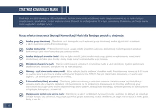 Nasza oferta stworzenia Strategii Komunikacji Marki dla Twojego produktu obejmuje:
STRATEGIA KOMUNIKACJI MARKI
10
Analizę grupy docelowej - Określenie cech demograﬁcznych wybranej grupy docelowej, analiza jej potrzeb i oczekiwań,
a także stworzenie proﬁlu Klienta Idealnego.
Analizę konkurencji - W której bierzemy pod uwagę przede wszystkim, jakie pola komunikacji marketingowej eksploatuje
konkurencja i jakie nisze komunikacyjne zostawia wolne.
Analizę bieżących trendów i mód - Aby nie tylko określić, jakie trendy i mody mogą pomóc w wykreowaniu nowej marki
produktowej, ale także jakie trendy i mody mogą stanąć na przeszkodzie w jej rozwoju.
Określenie charakteru marki - Poprzez zdeﬁniowanie unikalnych przymiotów marki, a także określenie, z jakimi wartościami,
przekonaniami, obrazami, dźwiękami ma się marka kojarzyć.
Naming – czyli stworzenie nazwy marki - Która najlepiej będzie oddawać charakter marki. Przedstawiamy zazwyczaj 8-10 nazw
do wyboru wraz z gruntowną analizą każdej nazwy (lingwistyczna, SWOT). Na tym etapie także doradzamy, czy warto użyć
tagline’u i jak ewentualnie powinien on brzmieć.
Założenia identyﬁkacji wizualnej - Określenie, jakimi wizualnymi przymiotami powinna charakteryzować się identyﬁkacja
wizualna marki, aby osiągnęła zakładane cele (wyróżnienie na tle konkurencji, dopasowanie do trendów, preferencji grup
docelowych itd.) Sugerujemy wybór odpowiedniego brand pattern, strategii total brandingu, symboliki gotowej do wykorzystania
w logotypie, kolorystyki, czcionek itd.
Opracowanie kontekstów użycia marki - Określenie, w jakich kontekstach życiowych marka i wartości, do których się odwołuje
(a także korzyści czy obietnice), mają się przypominać grupie docelowej, a także określenie, jak target ma korzystać z marki, gdzie,
kiedy, z kim itd.
Produkcja jest dziś łatwiejsza, niż kiedykolwiek. Jednak stworzenie wyjątkowej marki i wypromowanie jej na rynku tysięcy
innych marek - produktów - to już większa sztuka. Pozwól, że profesjonalnie Ci w tym pomożemy. Pokażemy, jak Twoja marka
może wyglądać i podbijać rynek.
 