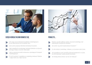 Od czego zacząć planowanie budżetów marketingowych,
by nie skończyły się one w połowie roku.
Jak się dziś pozyskuje klientów minimalnymi kosztami.
Jakie narzędzia do monitoringu zachowań klientów na stronach
pomogą Ci lepiej zrozumieć swój target.
Jakie są najnowsze trendy w tworzeniu sprzedających kampanii
marketingowych.
Co jest numerem 1 wydatków na marketing rynkowych liderów
i czego można się z tego nauczyć.
Dowiesz się jakie aplikacje wybrać, aby dział marketingu miał
odpowiednie narzędzia do działania.
Jak ustrzec się przed niepotrzebnymi kosztami?
Co dziś działa w marketingu i reklamie, a co przynosi same straty.
Jak prawidłowo ocenić produkt przed wprowadzeniem na rynek,
by zminimalizować ryzyko porażki ﬁnansowej.
Jak działają liderzy branży i jak do nich dołączyć.
DZIĘKI KONSULTACJom DOWIESZ SIĘ PONAD TO...
15
 