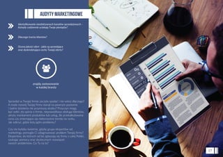 Sprzedaż w Twojej ﬁrmie zaczęła spadać i nie wiesz dlaczego?
A może rozwój Twojej ﬁrmy stanął na pewnym poziomie
i żadne działania nie przynoszą skutku? Przyczyn mogą
być setki: zła opinia o ﬁrmie, nieprawidłowa obsługa klientów,
ukryty mankament produktów lub usług, źle przekalkulowana
cena czy zmieniające się niekorzystne trendy na rynku.
Jak odkryć, gdzie leży jądro problemu?
Czy nie byłoby świetnie, gdyby grupa ekspertów od
marketingu pomogła Ci zdiagnozować problem Twojej ﬁrmy?
Ekspertów, do których od lat zgłaszają się ﬁrmy z całej Polski,
szukając pomocy oraz skutecznych rozwiązań
swoich problemów. Co Ty na to?
AUDYTY MARKETINGOWE
17
Identyﬁkowanie nieefektywnych kanałów sprzedażowych -
którędy codziennie uciekają Twoje pieniądze?
Dlaczego tracisz klientów?
Ocena jakości ofert - jakie są sprzedające
oraz dyskredytujące cechy Twojej oferty?
znajdą zastosowanie
w każdej branży
 