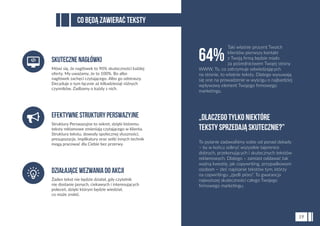 To pytanie zadawaliśmy sobie od ponad dekady
– by w końcu odkryć wszystkie tajemnice
dobrych, przekonujących i skutecznych tekstów
reklamowych. Dlatego – zamiast oddawać tak
ważną kwestię, jak copywriting, przypadkowym
osobom – zleć napisanie tekstów tym, którzy
na copwritingu „zjedli pióro”. To gwarancja
najwyższej skuteczności całego Twojego
ﬁrmowego marketingu.
„Dlaczego tylko niektóre
teksty sprzedają skutecznie?”
64%
Co będą zawierać teksty
19
Struktury Perswazyjne to sekret, dzięki któremu
teksty reklamowe zmieniają czytającego w klienta.
Struktura tekstu, dowody społecznej słuszności,
presupozycje, implikatury oraz setki innych technik
mogą pracować dla Ciebie bez przerwy.
EfektywneStrukturyPerswazyjne
Żaden tekst nie będzie działał, gdy czytelnik
nie dostanie jasnych, ciekawych i interesujących
poleceń, dzięki którym będzie wiedział,
co może zrobić.
DziałająceWezwaniadoAkcji
Mówi się, że nagłówek to 90% skuteczności każdej
oferty. My uważamy, że to 100%. Bo albo
nagłówek zachęci czytającego. Albo go odstraszy.
Decyduje o tym łącznie aż kilkadziesiąt różnych
czynników. Zadbamy o każdy z nich.
Skutecznenagłówki
Taki właśnie procent Twoich
klientów pierwszy kontakt
z Twoją ﬁrmą będzie miało
za pośrednictwem Twojej strony
WWW. To, co zatrzymuje odwiedzających
na stronie, to właśnie teksty. Dlatego wysuwają
się one na prowadzenie w wyścigu o najbardziej
wpływowy element Twojego ﬁrmowego
marketingu.
 