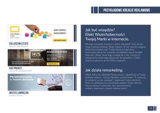 Od tego momentu wszyscy ci, który odwiedzili Twój serwis,
mogą częściej widywać Twoje reklamy. W ten sposób osiągasz
Efekt Wszechobecności Twojej Marki w Internecie -
potencjalny klient ma wrażenie, że zdobyłeś spory kawałek
Internetu. Widzi Twoje logo, oswaja się z nim, a przez to -
wielokrotnie rośnie jego skłonność do zakupów u Ciebie.
Jesteś już gotowy, by ten Efekt osiągnąć?
PRZYKŁADOWE KREACJE REKLAMOWE
25
Klient, który raz odwiedził Twoją stronę, i zgodził się na Twoją
politykę cookies – jest już klientem „oznaczonym”. To oznacza,
że możemy za nim „podążać”: sugerować innym stronom,
które on odwiedza, by wyświetlały właśnie Twoje reklamy:
banery różnych rozmiarów, linki sponsorowane
(reklamy tekstowe), a nawet reklamy video!
Jak działa remarketing:
Jak być wszędzie?
Efekt Wszechobecności
Twojej Marki w Internecie.
Wojtek Lawniczak
Doradca biznesu
HAS Project
System do zarządzania BHP
Colloseum Estate
Agencja nieruchomości
 