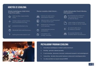 Wiedza marketingowa, dzięki której
Twoja ﬁrma szybko…
27
Komunikacja marketingowa w mediach społecznościowych1.
Branding - generator większej sprzedaży2.
E-mail marketing - planowanie, tworzenie i analizowanie kampanii e-mail marketingowych3.
Copywriting - Jak jedno słowo potraﬁ wpłynąć na skuteczność marketingową tekstu4.
Co robią nasi klienci na naszych stronach WWW5.
PRZYKŁADOWY PROGRAM SZKOLENIA
stanie się silną, rozpoznawalną
marką,
dotrzesz do setek tysięcy
potencjalnych klientów,
jak zachowują się w internecie
i jak pokierować ich ruchem,
by dokonali zakupu,
KORZYŚCI ZE SZKOLENIA:
zbuduje większą wartość oferow-
anych produktów lub usług,
przestanie konkurować ceną,
będzie generowała większe zyski.
udoskonali swój model biznesowy,
Poznasz narzędzia, dzięki którym…
zbierzesz dane o ich zachowaniach
na Twojej stronie www,
błyskawicznie zareagujesz
na ich potrzeby,
oszczędzisz czas,
energię i pieniądze.
zautomatyzujesz procesy
sprzedażowe,
Analiza behawioralna Twoich klientów,
która powie Ci…
czego szukają na Twojej stronie
www, a czego na niej nie znajdują,
jak zmienić układ strony,
by zwiększyć sprzedaż,
jak pozyskać klientów i jak
zarządzać lejkiem sprzedażowym.
 