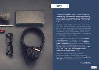 Założenie własnej ﬁrmy nigdy w historii nie było tak
łatwe jak dziś. Wg. szacunków IXP Marketing każdego
roku na rynek wprowadzanych jest 21 tysięcy nowych
marek, jednak niecały rok później 70% z nich wypada
z gry.
Praktycznie każdy, kto dziś ma pomysł na biznes może
jutro zostać przedsiębiorcą. Ma to swoje ogromne zalety,
ale ma też jedną ogromną wadę. Nigdy dotąd nie było tak
niskiego progu wejścia do biznesu, przez co konkurencja
na rynku jest silna jak nigdy przedtem. Istnieje wielkie
prawdopodobieństwo, że nasz genialny sposób na własną
ﬁrmę, ktoś już skutecznie realizuje.
Przed nowymi biznesami widzę parę wyzwań, jednym
z najważniejszych z nich jest ogrom konkurentów.
Każdego roku wprowadzanych jest na rynek 156 000
nowych produktów, co daje jeden na każde trzy minuty.
Ciemną stroną tego bogactwa urodzaju jest to,
że w pierwszym kwartale odpada z rynku średnio 60%
(EU) – 80% (USA) z nich, a w przypadku Japonii,
współczynnik „klęski” sięga aż 97%.
Dlatego tak bardzo ważnym jest umiejętność
wywalczenia uwagi dla swojego pomysłu ze strony
inwestorów lub przyszłych klientów. Hasło „wyróżnij się
albo zgiń” jest dziś szczególnie aktualne.
WSTĘP
03
Mariusz Łodyga
 