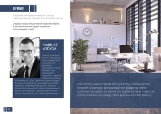 O FIRMIE
Gdybyśmy mieli podsumować to czym się
zajmujemy jednym zdaniem, to brzmiałoby ono tak:
„Poprzez kreację silnych marek wspieramy biznes
w tworzeniu wartościowych produktów
i dochodowych relacji”.
Jeśli istnieje jakieś remedium na kłopoty z rozwinięciem
skrzydeł w biznesie, to na pewno nie będzie to jedno
cudowne narzędzie ani nawet nie będzie to jakaś magiczna
cecha produktu lub usługi, która pokona wszelkie bariery.
04
Strateg, konsultant,
trener – Specjalizuje
się w zagadnieniach
związanych ze
sprzedażą,
marketingiem, Public
Relations oraz
budowaniem
wizerunku – personal
& business branding.
W biznesie od 12 lat. Założyciel i właściciel marki
Premium Consulting. Przeprowadził łącznie 200
projektów szkoleniowo-doradczych. Szkoli na
zlecenie ﬁrm prywatnych, instytucji państwowych
oraz uczelni wyższych. Doradza małym ﬁrmom,
dużym korporacjom oraz urzędom państwowym.
MARIUSZ
ŁODYGA
 