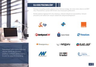DLA KOGO PRACOWALIŚMY
Premium Consulting zostało założone przez Mariusza Łodygę. Na rynku marka obecna od 2007
roku. Pracowaliśmy z ponad 300 ﬁrmami oraz instytucjami publicznymi.
Poniżej wybrane logotypy ﬁrm oraz instytucji, z którymi dotychczas pracowaliśmy i których
pracownicy byli odbiorcami naszych szkoleń lub usług konsultingowych:
Natomiast jeśli mamy wskazać
obszar, który skutecznie
podnosi wartość postrzeganą,
to jest to właśnie branding.
05
 