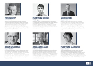 MIKOŁAJ SZCZEPANIAK
Ekspert SEO/SEM
Przez wiele lat pracował jako tłumacz w Wydawnictwie Helion,
gdzie przełożył blisko 70 książek z różnych dziedzin IT, w tym
dotyczących SEO, programowania, baz danych, sieci i zarządzania
projektami. Od kilku lat specjalizuje się w optymalizacji
i pozycjonowaniu stron internetowych oraz szeroko rozumianym
przyciąganiu ruchu. Mimo zdobytego doświadczenia, doskonale
rozumie, jak ważne jest ustawicznedoskonalenie umiejętności
i poszerzanie wiedzy.
PRZEMYSŁAW CICHOCKI
Web Designer
Od wielu lat zajmuje się projektowaniem witryn internetowych
z uwzględnieniem najnowszych trendów i web usability. Wykonał
ponad 200 serwisów www, w tym ponad 40 projektów
e-commerce z których większość do dziś funkcjonuje na rynku
internetowym. Dba o każdy najmniejszy szczegół tworzonych
przez siebie stron dzięki czemu efekt końcowy spełnia najbardziej
wyszukane oczekiwania klienta.
JAROSŁAW MIELCAREK
Prof. nadzw. dr hab.
Jest doktorem habilitowanym nauk ekonomicznych, profesorem
Wyższej Szkoły Bankowej w Poznaniu i kierownikiem Katedry
Rachunku Kosztów i Rachunkowości Zarządczej. Od przeszło
dwudziestu lat zajmuje się doradztwem gospodarczym w zakresie
przedsięwzięć inwestycyjnych, tworzenia j.v., feasibilities zgodnie
z metodologią UNIDO, wyceny przedsiębiorstw, ich prywatyzacji,
restrukturyzacji i tworzenia systemów zarządzania opartych
na rachunkowości zarządczej.
JAKUB WOŹNIAK
Neuromarketer
Ukończył Uniwersytet Wrocławski, kierunek Psychologia
o specjalności Psychologia Zarządzania i studia podyplomowe
w Wyższej Szkole Bankowej z Zarządzania Zasobami Ludzkimi.
Jako konsultant biznesu opracowuje i wdraża rozwiązania
ukierunkowane na optymalizację procesów Zarządzania
i Wykorzystania Potencjału Ludzkiego min. poprzez Coaching,
Development Center, System Ocen Okresowych Pracowników,
Zarządzanie Wiekiem, Team Building.
PRZEMYSŁAW BAZANOWSKI
Graphic Designer
Zajmuje się projektowaniem wizerunku marek. Dba o sferę
identyﬁkacji wizualnej, projektuje publikacje drukowane.
Specjalizuje się w projektowaniu do internetu. Uwielbia tworzyć
serwisy internetowe i aplikacje. Ponad 7 letnie doświadczenie,
przeczytane 180 książek o projektowaniu i zrealizowane ponad
500 projektów graﬁcznych, w tym ponad 100 stron internetowych.
Te osiągnięcia gwarantują świetne efekty w realizacji projektów.
07
PIOTR SAJEWICZ
Trener biznesu
Ukończył Uniwersytet Wrocławski, kierunek Psychologia
o specjalności Psychologia Zarządzania i studia podyplomowe
w Wyższej Szkole Bankowej z Zarządzania Zasobami Ludzkimi.
Jako konsultant biznesu opracowuje i wdraża rozwiązania
ukierunkowane na optymalizację procesów Zarządzania
i Wykorzystania Potencjału Ludzkiego min. poprzez Coaching,
Development Center, System Ocen Okresowych Pracowników,
Zarządzanie Wiekiem, Team Building.
 