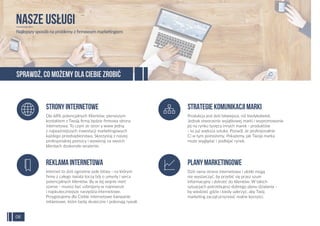Dla 68% potencjalnych Klientów, pierwszym
kontaktem z Twoją ﬁrmą będzie ﬁrmowa strona
internetowa. To czyni ze stron y www jedną
z najważniejszych inwestycji marketingowych
każdego przedsiębiorstwa. Skorzystaj z naszej
profesjonalnej pomocy i wywieraj na swoich
klientach doskonałe wrażenie.
SPRAWDŹ, CO MOŻEMY DLA CIEBIE ZROBIĆ
NASZE USŁUGI
Najlepszy sposób na problemy z ﬁrmowym marketingiem
Stronyinternetowe
Internet to dziś ogromne pole bitwy - na którym
ﬁrmy z całego świata toczą bój o umysły i serca
potencjalnych klientów. By w tej wojnie mieć
szanse - musisz być uzbrojony w najnowsze
i najskuteczniejsze narzędzia internetowe.
Przygotujemy dla Ciebie internetowe kampanie
reklamowe, które będą skuteczne i pokonają rywali.
Reklamainternetowa
Produkcja jest dziś łatwiejsza, niż kiedykolwiek.
Jednak stworzenie wyjątkowej marki i wypromowanie
jej na rynku tysięcy innych marek - produktów
- to już większa sztuka. Pozwól, że profesjonalnie
Ci w tym pomożemy. Pokażemy, jak Twoja marka
może wyglądać i podbijać rynek.
Strategiekomunikacjimarki
Dziś sama strona internetowa i ulotki mogą
nie wystarczyć, by przebić się przez szum
informacyjny i dotrzeć do klientów. W takich
sytuacjach potrzebujesz dobrego planu działania -
by wiedzieć gdzie i kiedy uderzyć, aby Twój
marketing zaczął przynosić realne korzyści.
Planymarketingowe
08
 