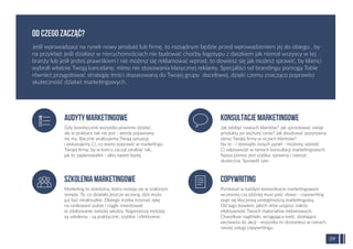 Gdy teoretycznie wszystko powinno działać,
ale w praktyce tak nie jest - wtedy pojawiamy
się my. Bacznie analizujemy Twoją sytuację
i wskazujemy Ci, co warto poprawić w marketingu
Twojej ﬁrmy, by w końcu zaczął zarabiać tak,
jak to zaplanowałeś - albo nawet lepiej.
Audytymarketingowe
Marketing to dziedzina, która rozwija się w szalonym
tempie. To, co działało jeszcze wczoraj, dziś może
już być nieaktualne. Dlatego trzeba trzymać rękę
na rynkowym pulsie i ciągle inwestować
w zdobywanie świeżej wiedzy. Najprostszą metodą
są szkolenia - są praktyczne, szybkie i efektywne.
Szkoleniamarketingowe
Jak zdobyć nowych klientów? Jak sprzedawać swoje
produkty po wyższej cenie? Jak zbudować pozytywny
obraz Twojej ﬁrmy w oczach klientów?
Na te - i dziesiątki innych pytań - możemy udzielić
Ci odpowiedzi w ramach konsultacji marketingowych.
Nasza pomoc jest szybka, sprawna i zawsze
skuteczna. Sprawdź sam.
Konsultacjemarketingowe
Ponieważ w każdym komunikacie marketingowym
wcześniej czy później musi paść słowo - copywriting
staje się kluczową umiejętnością marketingową.
Od tego bowiem, jakich słów użyjesz, zależy
efektywność Twoich materiałów reklamowych.
Chwytliwe nagłówki, wciągająca treść, działające
wezwania do akcji - wszystko to dostaniesz w ramach
naszej usługi copywritingu.
Copywriting
Jeśli wprowadzasz na rynek nowy produkt lub ﬁrmę, to rozsądnym będzie przed wprowadzeniem jej do obiegu , by
na przykład: jeśli działasz w nieruchomościach nie budować choćby logotypu z daszkiem jak niemal wszyscy w tej
branży lub jeśli jesteś prawnikiem i nie możesz się reklamować wprost, to dowiesz się jak możesz sprawić, by klienci
wybrali właśnie Twoją kancelarię, mimo nie stosowania klasycznej reklamy. Specjaliści od brandingu pomogą Tobie
również przygotować strategię treści dopasowaną do Twojej grupy docelowej, dzięki czemu znacząco poprawisz
skuteczność działań marketingowych.
OD CZEGO ZACZĄĆ?
09
 