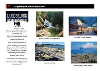 Sobre O Grupo
O nosso grupo é formado por cin-
co meninas, da
Emef Prof. Luiz Silvar do Prado,
Giovana de Oliveira da
Silva, Amanda Nascimento de
Souza, RhylaryVictória Albino
Roque, Larissa Francisca Duarte
Viel e Daiane Martins Rodrigues.
São nossos pontos turísticos
favoritos, então nós os
aconselhamos para os turistas por
acharmos que eles vão gostar como
nós gostamos. ;)
Os principais pontos turisticos
Parque Estadual da Serra do Mar
Avenida da Praia
Serramar Parque Shopping
Vista do morro Santo Antônio
 