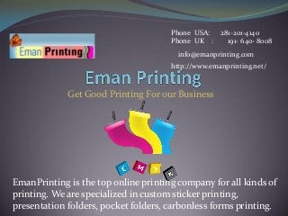 Get Good Printing For our Business
Phone USA: 281-201-4140
Phone UK : 191- 640- 8008
info@emanprinting.com
EmanPrinting is the top online printing company for all kinds of
printing. We are specialized in custom sticker printing,
presentation folders, pocket folders, carbonless forms printing.
http://www.emanprinting.net/
 